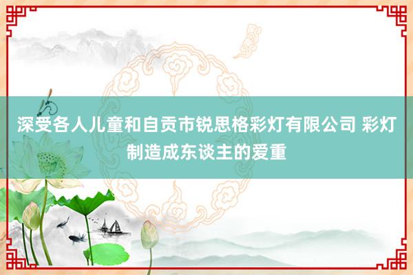 深受各人儿童和自贡市锐思格彩灯有限公司 彩灯制造成东谈主的爱重